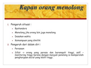 Kapan orang menolong
1. Pengaruh situasi :
 Bystanders
 Menolong jika orang lain juga menolong
 Desakan waktu
 Kemampuan yang dimiliki
2. Pengaruh dari dalam diri :
 Perasaan
 Sifat -> orang yang perasa dan berempati tinggi, self –
monitoring tinggi karena dengan menjadi penolong ia memperoleh
penghargaan social yang lebih tinggi.
 