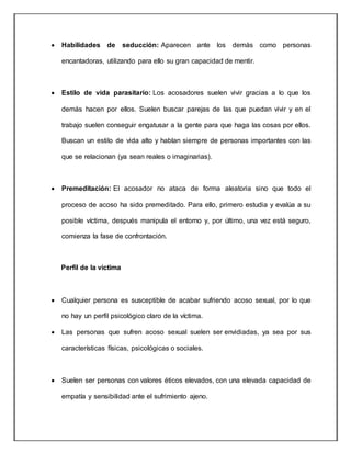  Habilidades de seducción: Aparecen ante los demás como personas
encantadoras, utilizando para ello su gran capacidad de mentir.
 Estilo de vida parasitario: Los acosadores suelen vivir gracias a lo que los
demás hacen por ellos. Suelen buscar parejas de las que puedan vivir y en el
trabajo suelen conseguir engatusar a la gente para que haga las cosas por ellos.
Buscan un estilo de vida alto y hablan siempre de personas importantes con las
que se relacionan (ya sean reales o imaginarias).
 Premeditación: El acosador no ataca de forma aleatoria sino que todo el
proceso de acoso ha sido premeditado. Para ello, primero estudia y evalúa a su
posible víctima, después manipula el entorno y, por último, una vez está seguro,
comienza la fase de confrontación.
Perfil de la victima
 Cualquier persona es susceptible de acabar sufriendo acoso sexual, por lo que
no hay un perfil psicológico claro de la víctima.
 Las personas que sufren acoso sexual suelen ser envidiadas, ya sea por sus
características físicas, psicológicas o sociales.
 Suelen ser personas con valores éticos elevados, con una elevada capacidad de
empatía y sensibilidad ante el sufrimiento ajeno.
 