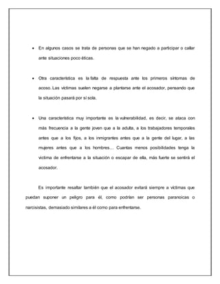  En algunos casos se trata de personas que se han negado a participar o callar
ante situaciones poco éticas.
 Otra característica es la falta de respuesta ante los primeros síntomas de
acoso. Las víctimas suelen negarse a plantarse ante el acosador, pensando que
la situación pasará por sí sola.
 Una característica muy importante es la vulnerabilidad, es decir, se ataca con
más frecuencia a la gente joven que a la adulta, a los trabajadores temporales
antes que a los fijos, a los inmigrantes antes que a la gente del lugar, a las
mujeres antes que a los hombres… Cuantas menos posibilidades tenga la
victima de enfrentarse a la situación o escapar de ella, más fuerte se sentirá el
acosador.
Es importante resaltar también que el acosador evitará siempre a víctimas que
puedan suponer un peligro para él, como podrían ser personas paranoicas o
narcisistas, demasiado similares a él como para enfrentarse.
 