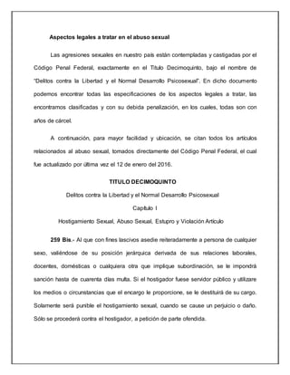 Aspectos legales a tratar en el abuso sexual
Las agresiones sexuales en nuestro país están contempladas y castigadas por el
Código Penal Federal, exactamente en el Titulo Decimoquinto, bajo el nombre de
“Delitos contra la Libertad y el Normal Desarrollo Psicosexual”. En dicho documento
podemos encontrar todas las especificaciones de los aspectos legales a tratar, las
encontramos clasificadas y con su debida penalización, en los cuales, todas son con
años de cárcel.
A continuación, para mayor facilidad y ubicación, se citan todos los artículos
relacionados al abuso sexual, tomados directamente del Código Penal Federal, el cual
fue actualizado por última vez el 12 de enero del 2016.
TITULO DECIMOQUINTO
Delitos contra la Libertad y el Normal Desarrollo Psicosexual
Capítulo I
Hostigamiento Sexual, Abuso Sexual, Estupro y Violación Artículo
259 Bis.- Al que con fines lascivos asedie reiteradamente a persona de cualquier
sexo, valiéndose de su posición jerárquica derivada de sus relaciones laborales,
docentes, domésticas o cualquiera otra que implique subordinación, se le impondrá
sanción hasta de cuarenta días multa. Si el hostigador fuese servidor público y utilizare
los medios o circunstancias que el encargo le proporcione, se le destituirá de su cargo.
Solamente será punible el hostigamiento sexual, cuando se cause un perjuicio o daño.
Sólo se procederá contra el hostigador, a petición de parte ofendida.
 
