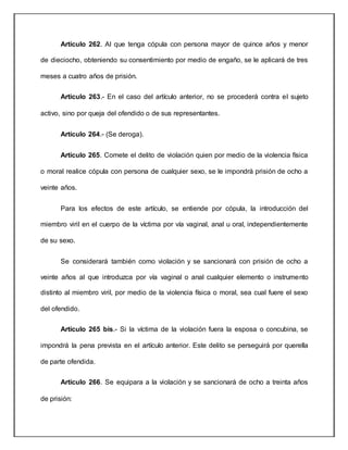 Artículo 262. Al que tenga cópula con persona mayor de quince años y menor
de dieciocho, obteniendo su consentimiento por medio de engaño, se le aplicará de tres
meses a cuatro años de prisión.
Artículo 263.- En el caso del artículo anterior, no se procederá contra el sujeto
activo, sino por queja del ofendido o de sus representantes.
Artículo 264.- (Se deroga).
Artículo 265. Comete el delito de violación quien por medio de la violencia física
o moral realice cópula con persona de cualquier sexo, se le impondrá prisión de ocho a
veinte años.
Para los efectos de este artículo, se entiende por cópula, la introducción del
miembro viril en el cuerpo de la víctima por vía vaginal, anal u oral, independientemente
de su sexo.
Se considerará también como violación y se sancionará con prisión de ocho a
veinte años al que introduzca por vía vaginal o anal cualquier elemento o instrumento
distinto al miembro viril, por medio de la violencia física o moral, sea cual fuere el sexo
del ofendido.
Artículo 265 bis.- Si la víctima de la violación fuera la esposa o concubina, se
impondrá la pena prevista en el artículo anterior. Este delito se perseguirá por querella
de parte ofendida.
Artículo 266. Se equipara a la violación y se sancionará de ocho a treinta años
de prisión:
 