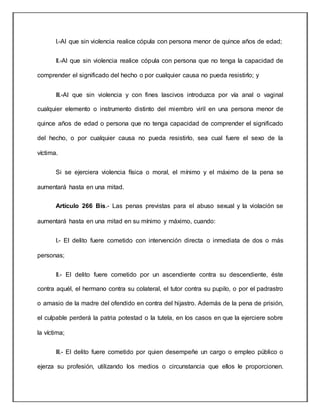 I.-Al que sin violencia realice cópula con persona menor de quince años de edad;
II.-Al que sin violencia realice cópula con persona que no tenga la capacidad de
comprender el significado del hecho o por cualquier causa no pueda resistirlo; y
III.-Al que sin violencia y con fines lascivos introduzca por vía anal o vaginal
cualquier elemento o instrumento distinto del miembro viril en una persona menor de
quince años de edad o persona que no tenga capacidad de comprender el significado
del hecho, o por cualquier causa no pueda resistirlo, sea cual fuere el sexo de la
víctima.
Si se ejerciera violencia física o moral, el mínimo y el máximo de la pena se
aumentará hasta en una mitad.
Artículo 266 Bis.- Las penas previstas para el abuso sexual y la violación se
aumentará hasta en una mitad en su mínimo y máximo, cuando:
I.- El delito fuere cometido con intervención directa o inmediata de dos o más
personas;
II.- El delito fuere cometido por un ascendiente contra su descendiente, éste
contra aquél, el hermano contra su colateral, el tutor contra su pupilo, o por el padrastro
o amasio de la madre del ofendido en contra del hijastro. Además de la pena de prisión,
el culpable perderá la patria potestad o la tutela, en los casos en que la ejerciere sobre
la víctima;
III.- El delito fuere cometido por quien desempeñe un cargo o empleo público o
ejerza su profesión, utilizando los medios o circunstancia que ellos le proporcionen.
 