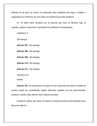 Además de la pena de prisión el condenado será destituido del cargo o empleo o
suspendido por el término de cinco años en el ejercicio de dicha profesión;
IV.- El delito fuere cometido por la persona que tiene al ofendido bajo su
custodia, guarda o educación o aproveche la confianza en él depositada.
CAPITULO II
(Se deroga).
Artículo 267.- (Se deroga).
Artículo 268.- (Se deroga).
Artículo 269.- (Se deroga).
Artículo 270.- (Se deroga).
Artículo 271.- (Se deroga).
CAPITULO III
Incesto
Artículo 272. Se sancionará con pena de uno a seis años de prisión, el delito de
incesto cuando los ascendientes tengan relaciones sexuales con sus descendientes,
siempre y cuando estos últimos sean mayores de edad.
Cuando la víctima sea menor de edad, la conducta siempre será entendida como
típica de violación.
 
