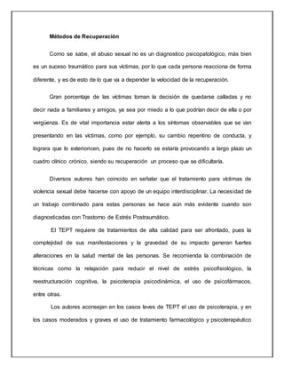 Métodos de Recuperación
Como se sabe, el abuso sexual no es un diagnostico psicopatológico, más bien
es un suceso traumático para sus víctimas, por lo que cada persona reacciona de forma
diferente, y es de esto de lo que va a depender la velocidad de la recuperación.
Gran porcentaje de las víctimas toman la decisión de quedarse calladas y no
decir nada a familiares y amigos, ya sea por miedo a lo que podrían decir de ella o por
vergüenza. Es de vital importancia estar alerta a los síntomas observables que se van
presentando en las víctimas, como por ejemplo, su cambio repentino de conducta, y
lograra que lo exterioricen, pues de no hacerlo se estaría provocando a largo plazo un
cuadro clínico crónico, siendo su recuperación un proceso que se dificultaría.
Diversos autores han coincido en señalar que el tratamiento para víctimas de
violencia sexual debe hacerse con apoyo de un equipo interdisciplinar. La necesidad de
un trabajo combinado para estas personas se hace aún más evidente cuando son
diagnosticadas con Trastorno de Estrés Postraumático.
El TEPT requiere de tratamientos de alta calidad para ser afrontado, pues la
complejidad de sus manifestaciones y la gravedad de su impacto generan fuertes
alteraciones en la salud mental de las personas. Se recomienda la combinación de
técnicas como la relajación para reducir el nivel de estrés psicofisiológico, la
reestructuración cognitiva, la psicoterapia psicodinámica, el uso de psicofármacos,
entre otras.
Los autores aconsejan en los casos leves de TEPT el uso de psicoterapia, y en
los casos moderados y graves el uso de tratamiento farmacológico y psicoterapéutico
 