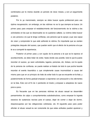 combinados por lo menos durante un periodo de doce meses, y con un seguimiento
posterior.
Por lo ya mencionado, siempre se debe buscar ayuda profesional para una
óptima recuperación, sin embargo, en las víctimas no es lo que siempre se busca. Un
primer paso para empezar el restablecimiento del funcionamiento de la víctima a las
actividades en las que se desenvuelve es no quedarse callada. La victima debe buscar
a una persona a la que le tenga confianza, una persona que la apoye y que sea capaz
de creer y comprender lo que está sufriendo la víctima. Es importante que se sientan
protegidas después del suceso, que puedan sentir que el afecto de la persona a la que
le va a compartir la experiencia.
Posterior al primer paso y con ayuda de la persona a la que se le expreso el
acontecimiento, se debe tratar de evitar, hasta donde sea posible, todo lo que le pueda
recordar el suceso, ya sean actividades, lugares, personas, etc. Incluso, con la ayuda
de la persona de confianza, se puede realizar un listado de todo lo que podría hacerle
recordar el evento traumático o que simplemente cause incomodidad a causa del
mismo para que en un principio de trate de evitar todo lo que se encuentre en la lista, y
posteriormente de forma gradual empezar a exponerse con precaución a los elementos
en la lista. Esto con el fin de ir perdiendo el miedo y empezar a adaptarse de nuevo
poco a poco.
Es frecuente que en las personas víctimas de abuso sexual se desarrollen
pensamientos de culpa o comportamientos autodestructivos, como empezar la ingesta
excesiva de sustancias nocivas para el cuerpo, dejar de comer o dejar de dormir,
despreocuparse por las obligaciones cotidianas, etc. El siguiente paso para poder
afrontar el abuso sexual es ser consciente de que estas actitudes pueden aparecer y
 