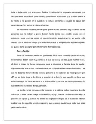 tratar a toda costa que aparezcan. Realizar horarios diarios y agendas semanales que
incluyan horas específicas para comer y para dormir, actividades que puedan ayudar a
la víctima a no pensar en lo sucedido, e incluso, asistencia a grupos de apoyo con
personas que han sufrido la misma situación.
Es importante hacer lo posible para que la víctima se sienta segura dentro de las
personas que la rodean y poder buscar, hasta donde sea posible, ayuda con el
psicólogo, pues muchas veces el comportamiento autodestructivo se vuelve más
intenso con el paso del tiempo y es más complicada la recuperación, llegando al punto
de que se tiene que optar por el tratamiento farmacológico.
Apoyo familiar
Para los familiares puede ser igualmente difícil tratar con este tipo de situación,
sin embargo, deben estar muy atentos a lo que se hace y se dice, pues muchas veces,
al decir o actuar de forma inadecuada para la situación, la familia, lejos de ayudar,
culpabiliza más a la víctima. Se debe evitar por completo hacer comentarios como “es
que no deberías de haberte ido con esa persona” o “no deberías de haber pasado por
allí”, no se debe forzar a la víctima a recordar ni a decir lo que sucedió, se tiene que
evitar interrogar de forma excesiva a la víctima al tal punto que se sienta presionada, lo
cual obstruiría el proceso de recuperación.
La familia, o las personas más cercanas a la víctima, deben mostrarse lo más
calmados posible, deben reflejar comprensión y apoyo, intentar dar comentarios lógicos
positivos de apoyo y, aunque no exista una explicación lógica de lo sucedido, intentar
explicar que lo sucedido se debe superar y que se puede ayudar para evitar que otras
personas lo sufran.
 