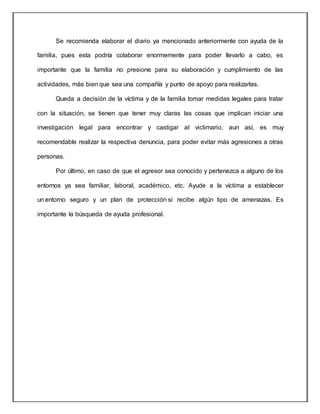 Se recomienda elaborar el diario ya mencionado anteriormente con ayuda de la
familia, pues esta podría colaborar enormemente para poder llevarlo a cabo, es
importante que la familia no presione para su elaboración y cumplimiento de las
actividades, más bien que sea una compañía y punto de apoyo para realizarlas.
Queda a decisión de la víctima y de la familia tomar medidas legales para tratar
con la situación, se tienen que tener muy claras las cosas que implican iniciar una
investigación legal para encontrar y castigar al victimario, aun así, es muy
recomendable realizar la respectiva denuncia, para poder evitar más agresiones a otras
personas.
Por último, en caso de que el agresor sea conocido y pertenezca a alguno de los
entornos ya sea familiar, laboral, académico, etc. Ayude a la víctima a establecer
un entorno seguro y un plan de protección si recibe algún tipo de amenazas. Es
importante la búsqueda de ayuda profesional.
 