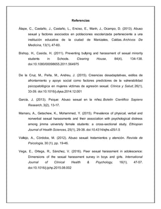 Referencias
Àlape, C., Castaño, J., Castaño, L., Enciso, E., Marín, J., Ocampo, D. (2013). Abuso
sexual y factores asociados en poblaciones escolarizada perteneciente a una
institución educativa de la ciudad de Manizales, Caldas. Archivos De
Medicina, 13(1), 47-60.
Bishop, H., Casida, H. (2011). Preventing bullying and harassment of sexual minority
students in Schools. Clearing House, 84(4), 134-138.
doi:10.1080/00098655.2011.564975
De la Cruz, M., Peña, M., Andreu, J. (2015). Creencias desadaptativas, estilos de
afrontamiento y apoyo social como factores predictores de la vulnerabilidad
psicopatológica en mujeres víctimas de agresión sexual. Clínica y Salud, 26(1),
33-39. doi:10.1016/j.clysa.2014.12.001
García, J. (2013). Psique: Abuso sexual en la niñez. Boletín Científico Sapiens
Research, 3(2), 13-17.
Mamaru, A., Getachew, K., Mohammed, Y. (2015). Prevalence of physical, verbal and
nonverbal sexual harassments and their association with psychological distress
among jimma university female students: a cross-sectional study. Ethiopian
Journal of Health Sciences, 25(1), 29-38. doi:10.4314/ejhs.v25i1.5
Vallejo, A., Córdoba, M. (2012). Abuso sexual: tratamientos y atención. Revista de
Psicología, 30 (1), pp. 19-46.
Vega, E., Ortega, R., Sánchez, V. (2016). Peer sexual harassment in adolescence:
Dimensions of the sexual harassment survey in boys and girls. International
Journal of Clinical Health & Psychology, 16(1), 47-57.
doi:10.1016/j.ijchp.2015.08.002
 