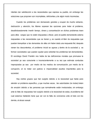 intentan dar satisfacción a las necesidades que expresa su pueblo, sin embargo las
soluciones que proponen son incompletas, deficientes y de algún modo incorrectas.
Cuando los problemas son demasiado grandes y ocupan de mucho esfuerzo,
dedicación y atención, los líderes sopesan las opciones para tratar el problema,
desafortunadamente invertir tiempo, dinero y concentración en dichos problemas traen
para ellos cargas que no están dispuestas a llevar, pero el pueblo demandante aclama
respuestas a las necesidades que se tienen y, es cuando el líder da respuestas que
puedan tranquilizar a las demandas de ellos sin haber dado una respuesta fiel, después
vienen los descontentos, el problema inicial se agrava y dentro de la sociedad y se
forman sociedades que puedan ayudar para solventar los problemas tan demandantes.
El sociólogo David Franklin nos habla de las deficiencias morales que promueve la
sociedad ya sea consciente o inconscientemente a su vez que estimula conductas
inapropiadas ya sea por medio de los medios de comunicación, por medio de la
corrupción, al no tratar con justicia e imparcialidad asuntos importantes para la
sociedad.
Hay ciertos grupos que han surgido debido a la necesidad que había para
atender un problema específico, y que muchas veces, las autoridades (no todas) tratan
de encubrir debido a las personas que normalmente están involucradas, sin embargo
ante la falta de respuestas han surgido debido a la necesidad de estas, el problema del
cual estamos hablando tiene que ver con la falta de conciencia ante el trato con los
demás, el abuso sexual.
 