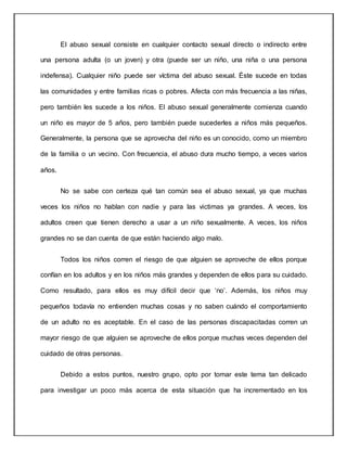 El abuso sexual consiste en cualquier contacto sexual directo o indirecto entre
una persona adulta (o un joven) y otra (puede ser un niño, una niña o una persona
indefensa). Cualquier niño puede ser víctima del abuso sexual. Éste sucede en todas
las comunidades y entre familias ricas o pobres. Afecta con más frecuencia a las niñas,
pero también les sucede a los niños. El abuso sexual generalmente comienza cuando
un niño es mayor de 5 años, pero también puede sucederles a niños más pequeños.
Generalmente, la persona que se aprovecha del niño es un conocido, como un miembro
de la familia o un vecino. Con frecuencia, el abuso dura mucho tiempo, a veces varios
años.
No se sabe con certeza qué tan común sea el abuso sexual, ya que muchas
veces los niños no hablan con nadie y para las victimas ya grandes. A veces, los
adultos creen que tienen derecho a usar a un niño sexualmente. A veces, los niños
grandes no se dan cuenta de que están haciendo algo malo.
Todos los niños corren el riesgo de que alguien se aproveche de ellos porque
confían en los adultos y en los niños más grandes y dependen de ellos para su cuidado.
Como resultado, para ellos es muy difícil decir que ‘no’. Además, los niños muy
pequeños todavía no entienden muchas cosas y no saben cuándo el comportamiento
de un adulto no es aceptable. En el caso de las personas discapacitadas corren un
mayor riesgo de que alguien se aproveche de ellos porque muchas veces dependen del
cuidado de otras personas.
Debido a estos puntos, nuestro grupo, opto por tomar este tema tan delicado
para investigar un poco más acerca de esta situación que ha incrementado en los
 