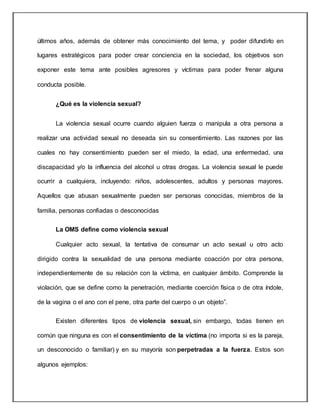 últimos años, además de obtener más conocimiento del tema, y poder difundirlo en
lugares estratégicos para poder crear conciencia en la sociedad, los objetivos son
exponer este tema ante posibles agresores y víctimas para poder frenar alguna
conducta posible.
¿Qué es la violencia sexual?
La violencia sexual ocurre cuando alguien fuerza o manipula a otra persona a
realizar una actividad sexual no deseada sin su consentimiento. Las razones por las
cuales no hay consentimiento pueden ser el miedo, la edad, una enfermedad, una
discapacidad y/o la influencia del alcohol u otras drogas. La violencia sexual le puede
ocurrir a cualquiera, incluyendo: niños, adolescentes, adultos y personas mayores.
Aquellos que abusan sexualmente pueden ser personas conocidas, miembros de la
familia, personas confiadas o desconocidas
La OMS define como violencia sexual
Cualquier acto sexual, la tentativa de consumar un acto sexual u otro acto
dirigido contra la sexualidad de una persona mediante coacción por otra persona,
independientemente de su relación con la víctima, en cualquier ámbito. Comprende la
violación, que se define como la penetración, mediante coerción física o de otra índole,
de la vagina o el ano con el pene, otra parte del cuerpo o un objeto”.
Existen diferentes tipos de violencia sexual, sin embargo, todas tienen en
común que ninguna es con el consentimiento de la víctima (no importa si es la pareja,
un desconocido o familiar) y en su mayoría son perpetradas a la fuerza. Estos son
algunos ejemplos:
 