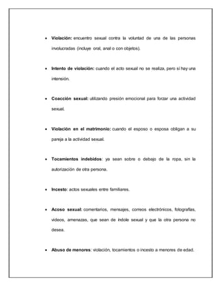  Violación: encuentro sexual contra la voluntad de una de las personas
involucradas (incluye oral, anal o con objetos).
 Intento de violación: cuando el acto sexual no se realiza, pero sí hay una
intensión.
 Coacción sexual: utilizando presión emocional para forzar una actividad
sexual.
 Violación en el matrimonio: cuando el esposo o esposa obligan a su
pareja a la actividad sexual.
 Tocamientos indebidos: ya sean sobre o debajo de la ropa, sin la
autorización de otra persona.
 Incesto: actos sexuales entre familiares.
 Acoso sexual: comentarios, mensajes, correos electrónicos, fotografías,
videos, amenazas, que sean de índole sexual y que la otra persona no
desea.
 Abuso de menores: violación, tocamientos o incesto a menores de edad.
 