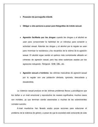  Posesión de pornografía infantil.
 Obligar a otra persona a posar para fotografías de índole sexual.
 Agresión facilitada por las drogas: cuando las drogas o el alcohol se
usan para comprometer la habilidad de un individuo para consentir a
actividad sexual. Además las drogas y el alcohol por lo regular se usan
para minimizar la resistencia y los recuerdos de la víctima de la agresión
sexual. El alcohol sigue siendo el químico más comúnmente utilizado en
crímenes de agresión sexual, pero hay otras sustancias usadas por los
agresores incluyendo: Rohypnol, GHB, GBL, etc.
 Agresión sexual a hombres: las víctimas masculinas de agresión sexual
por lo regular son una población olvidada, ignorada, descuidada y
desatendida.
La violencia sexual produce en las víctimas problemas físicos y psicológicos que
los dañan a un nivel emocional y reproductivo de manera significativa, muchos casos
son mortales, ya que terminan siendo asesinadas o muchas de las sobrevivientes
cometen suicidio.
A nivel mundial se han llevado acabo pocas acciones para solucionar el
problema de la violencia de género, a pesar de que la sociedad está consciente de esta
 