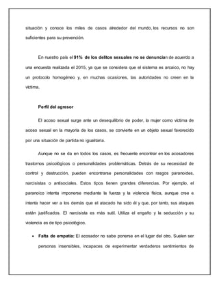 situación y conoce los miles de casos alrededor del mundo, los recursos no son
suficientes para su prevención.
En nuestro país el 91% de los delitos sexuales no se denuncian de acuerdo a
una encuesta realizada el 2015, ya que se considera que el sistema es arcaico, no hay
un protocolo homogéneo y, en muchas ocasiones, las autoridades no creen en la
víctima.
Perfil del agresor
El acoso sexual surge ante un desequilibrio de poder, la mujer como víctima de
acoso sexual en la mayoría de los casos, se convierte en un objeto sexual favorecido
por una situación de partida no igualitaria.
Aunque no se da en todos los casos, es frecuente encontrar en los acosadores
trastornos psicológicos o personalidades problemáticas. Detrás de su necesidad de
control y destrucción, pueden encontrarse personalidades con rasgos paranoides,
narcisistas o antisociales. Estos tipos tienen grandes diferencias. Por ejemplo, el
paranoico intenta imponerse mediante la fuerza y la violencia física, aunque cree e
intenta hacer ver a los demás que el atacado ha sido él y que, por tanto, sus ataques
están justificados. El narcisista es más sutil. Utiliza el engaño y la seducción y su
violencia es de tipo psicológico.
 Falta de empatía: El acosador no sabe ponerse en el lugar del otro. Suelen ser
personas insensibles, incapaces de experimentar verdaderos sentimientos de
 