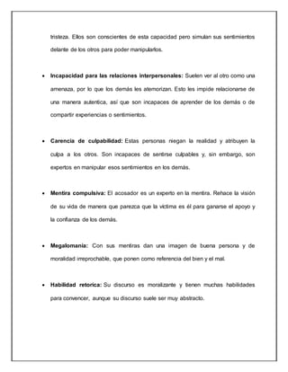 tristeza. Ellos son conscientes de esta capacidad pero simulan sus sentimientos
delante de los otros para poder manipularlos.
 Incapacidad para las relaciones interpersonales: Suelen ver al otro como una
amenaza, por lo que los demás les atemorizan. Esto les impide relacionarse de
una manera autentica, así que son incapaces de aprender de los demás o de
compartir experiencias o sentimientos.
 Carencia de culpabilidad: Estas personas niegan la realidad y atribuyen la
culpa a los otros. Son incapaces de sentirse culpables y, sin embargo, son
expertos en manipular esos sentimientos en los demás.
 Mentira compulsiva: El acosador es un experto en la mentira. Rehace la visión
de su vida de manera que parezca que la víctima es él para ganarse el apoyo y
la confianza de los demás.
 Megalomanía: Con sus mentiras dan una imagen de buena persona y de
moralidad irreprochable, que ponen como referencia del bien y el mal.
 Habilidad retorica: Su discurso es moralizante y tienen muchas habilidades
para convencer, aunque su discurso suele ser muy abstracto.
 