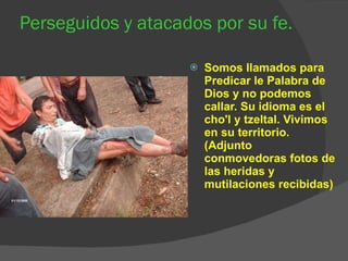Perseguidos y atacados por su fe. Somos llamados para Predicar le Palabra de Dios y no podemos callar. Su idioma es el cho'l y tzeltal. Vivimos en su territorio. (Adjunto conmovedoras fotos de las heridas y mutilaciones recibidas) 
