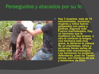 Perseguidos y atacados por su fe. Hay 3 muertos, más de 15 secuestrados, ancianos, mujeres y niños fueron golpeados con palos y piedras, Algunos más Fueron macheteados, Hay un hermano que le mutilaron los dos brazos, a otro le cortaron la lengua, una hermana está muy grave, le abrieron la cabeza de un machetazo, niños y ancianos tienen señas de haber sido macheteados. Los hermanos no pudieron defenderse, pues no Tienen armas, son hombres de paz y temerosos de Dios. 