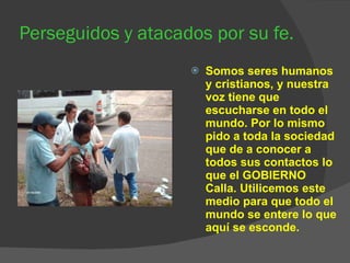 Perseguidos y atacados por su fe. Somos seres humanos y cristianos, y nuestra voz tiene que escucharse en todo el mundo. Por lo mismo pido a toda la sociedad que de a conocer a todos sus contactos lo que el GOBIERNO Calla. Utilicemos este medio para que todo el mundo se entere lo que aquí se esconde.  