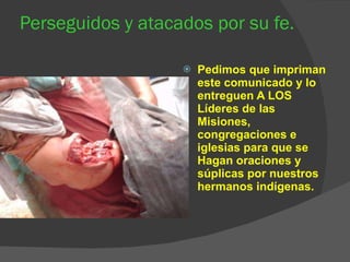 Perseguidos y atacados por su fe. Pedimos que impriman este comunicado y lo entreguen A LOS Líderes de las Misiones, congregaciones e iglesias para que se Hagan oraciones y súplicas por nuestros hermanos indígenas. 