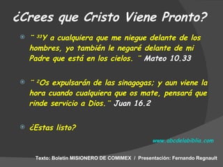 ¿Crees que Cristo Viene Pronto? ¨  33 Y a cualquiera que me niegue delante de los hombres, yo también le negaré delante de mi Padre que está en los cielos. ¨  Mateo 10.33   ¨  2 Os expulsarán de las sinagogas; y aun viene la hora cuando cualquiera que os mate, pensará que rinde servicio a Dios.¨  Juan 16.2 ¿Estas listo?   www.abcdelabiblia.com Texto: Boletín MISIONERO DE COMIMEX  /  Presentación: Fernando Regnault 
