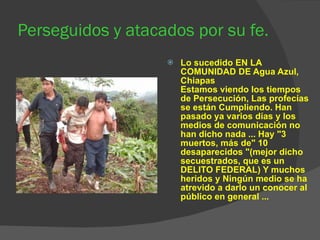 Perseguidos y atacados por su fe. Lo sucedido EN LA COMUNIDAD DE Agua Azul, Chiapas Estamos viendo los tiempos de Persecución, Las profecías se están Cumpliendo. Han pasado ya varios días y los medios de comunicación no han dicho nada ... Hay "3 muertos, más de" 10 desaparecidos "(mejor dicho secuestrados, que es un DELITO FEDERAL) Y muchos heridos y Ningún medio se ha atrevido a darlo un conocer al público en general ... 