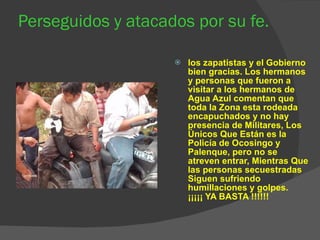 Perseguidos y atacados por su fe. los zapatistas y el Gobierno bien gracias. Los hermanos y personas que fueron a visitar a los hermanos de Agua Azul comentan que toda la Zona esta rodeada encapuchados y no hay presencia de Militares, Los Únicos Que Están es la Policía de Ocosingo y Palenque, pero no se atreven entrar, Mientras Que las personas secuestradas Siguen sufriendo humillaciones y golpes. ¡¡¡¡¡ YA BASTA !!!!!! 