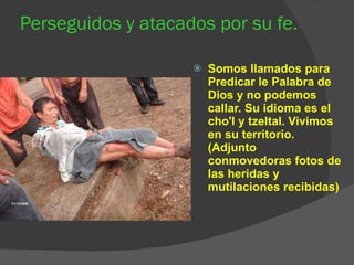 Perseguidos y atacados por su fe. Somos llamados para Predicar le Palabra de Dios y no podemos callar. Su idioma es el cho'l y tzeltal. Vivimos en su territorio. (Adjunto conmovedoras fotos de las heridas y mutilaciones recibidas) 