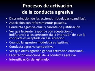 Procesos de activación
            de la conducta agresiva
•   Discriminación de las acciones modeladas (pandillas).
•   Asociación con reforzamientos pasados.
•   Conducta agresiva cruel y carente de justificación.
•   Ver que la gente responde con aceptación o
    indiferencia a los agresores da la impresión de que la
    conducta es aceptada en esa situación.
•   Cuando la agresión modelada es legítima.
•   Conducta agresiva competitiva.
•   Ver que otros agreden genera activación emocional.
•   Facilitación emocional de la conducta agresiva.
•   Intensificación del estímulo.
 