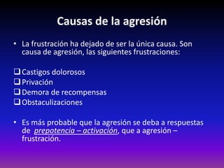 Causas de la agresión
• La frustración ha dejado de ser la única causa. Son
  causa de agresión, las siguientes frustraciones:

 Castigos dolorosos
 Privación
 Demora de recompensas
 Obstaculizaciones

• Es más probable que la agresión se deba a respuestas
  de prepotencia – activación, que a agresión –
  frustración.
 