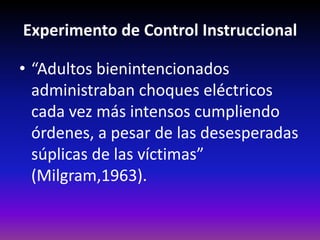 Experimento de Control Instruccional

• “Adultos bienintencionados
  administraban choques eléctricos
  cada vez más intensos cumpliendo
  órdenes, a pesar de las desesperadas
  súplicas de las víctimas”
  (Milgram,1963).
 