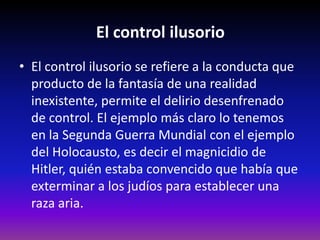 El control ilusorio
• El control ilusorio se refiere a la conducta que
  producto de la fantasía de una realidad
  inexistente, permite el delirio desenfrenado
  de control. El ejemplo más claro lo tenemos
  en la Segunda Guerra Mundial con el ejemplo
  del Holocausto, es decir el magnicidio de
  Hitler, quién estaba convencido que había que
  exterminar a los judíos para establecer una
  raza aria.
 