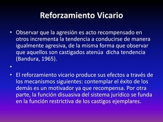 Reforzamiento Vicario
• Observar que la agresión es acto recompensado en
  otros incrementa la tendencia a conducirse de manera
  igualmente agresiva, de la misma forma que observar
  que aquellos son castigados atenúa dicha tendencia
  (Bandura, 1965).
•
• El reforzamiento vicario produce sus efectos a través de
  los mecanismos siguientes: contemplar el éxito de los
  demás es un motivador ya que recompensa. Por otra
  parte, la función disuasiva del sistema jurídico se funda
  en la función restrictiva de los castigos ejemplares.
 