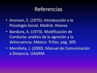 Referencias
• Aronson, E. (1975). Introducción a la
  Psicología Social. Madrid. Alianza.
• Bandura, A. (1973). Modificación de
  Conducta: análisis de la agresión y la
  delincuencia. México: Trillas, pág. 309.
• Mendieta, J. (2000). Manual de Comunicación
  a Distancia. UAGRM.
 