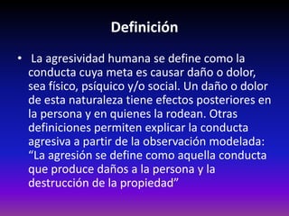 Definición
• La agresividad humana se define como la
  conducta cuya meta es causar daño o dolor,
  sea físico, psíquico y/o social. Un daño o dolor
  de esta naturaleza tiene efectos posteriores en
  la persona y en quienes la rodean. Otras
  definiciones permiten explicar la conducta
  agresiva a partir de la observación modelada:
  “La agresión se define como aquella conducta
  que produce daños a la persona y la
  destrucción de la propiedad”
 