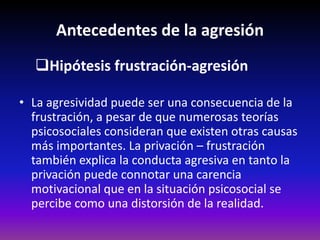Antecedentes de la agresión
  Hipótesis frustración-agresión

• La agresividad puede ser una consecuencia de la
  frustración, a pesar de que numerosas teorías
  psicosociales consideran que existen otras causas
  más importantes. La privación – frustración
  también explica la conducta agresiva en tanto la
  privación puede connotar una carencia
  motivacional que en la situación psicosocial se
  percibe como una distorsión de la realidad.
 