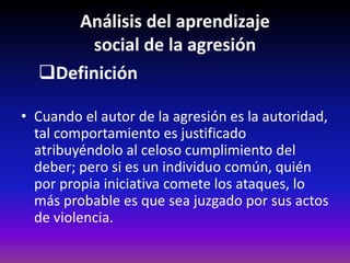 Análisis del aprendizaje
        social de la agresión
  Definición

• Cuando el autor de la agresión es la autoridad,
  tal comportamiento es justificado
  atribuyéndolo al celoso cumplimiento del
  deber; pero si es un individuo común, quién
  por propia iniciativa comete los ataques, lo
  más probable es que sea juzgado por sus actos
  de violencia.
 