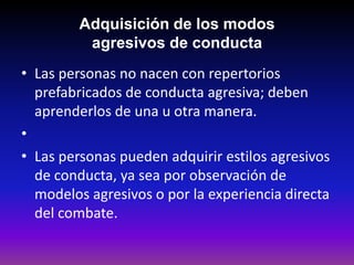 Adquisición de los modos
          agresivos de conducta
• Las personas no nacen con repertorios
  prefabricados de conducta agresiva; deben
  aprenderlos de una u otra manera.
•
• Las personas pueden adquirir estilos agresivos
  de conducta, ya sea por observación de
  modelos agresivos o por la experiencia directa
  del combate.
 