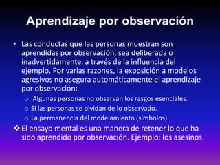 Aprendizaje por observación
• Las conductas que las personas muestran son
  aprendidas por observación, sea deliberada o
  inadvertidamente, a través de la influencia del
  ejemplo. Por varias razones, la exposición a modelos
  agresivos no asegura automáticamente el aprendizaje
  por observación:
   o Algunas personas no observan los rasgos esenciales.
   o Si las personas se olvidan de lo observado.
   o La permanencia del modelamiento (símbolos).
 El ensayo mental es una manera de retener lo que ha
  sido aprendido por observación. Ejemplo: los asesinos.
 