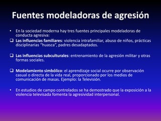 Fuentes modeladoras de agresión
• En la sociedad moderna hay tres fuentes principales modeladoras de
  conducta agresiva:
 Las influencias familiares: violencia intrafamiliar, abuso de niños, prácticas
  disciplinarias “huasca”, padres desadaptados.

 Las influencias subculturales: entrenamiento de la agresión militar y otras
  formas sociales.

 Modelamiento simbólico: el aprendizaje social ocurre por observación
  casual o directa de la vida real, proporcionado por los medios de
  comunicación de masas. Ejemplo: la Televisión.

• En estudios de campo controlados se ha demostrado que la exposición a la
  violencia televisada fomenta la agresividad interpersonal.
 