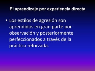 El aprendizaje por experiencia directa

• Los estilos de agresión son
  aprendidos en gran parte por
  observación y posteriormente
  perfeccionados a través de la
  práctica reforzada.
 