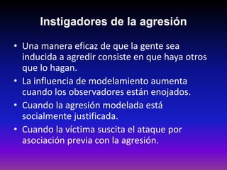 Instigadores de la agresión

• Una manera eficaz de que la gente sea
  inducida a agredir consiste en que haya otros
  que lo hagan.
• La influencia de modelamiento aumenta
  cuando los observadores están enojados.
• Cuando la agresión modelada está
  socialmente justificada.
• Cuando la víctima suscita el ataque por
  asociación previa con la agresión.
 