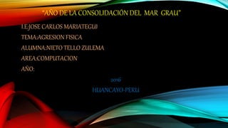 “AÑO DE LA CONSOLIDACIÓN DEL MAR GRAU”
I.E:JOSE CARLOS MARIATEGUI
TEMA:AGRESION FISICA
ALUMNA:NIETO TELLO ZULEMA
AREA:COMPUTACION
AÑO:
2016
HUANCAYO-PERU
 