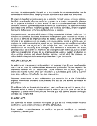 NTIC 2013
UPEA 2013 10
mobbing, haciendo especial hincapié en la importancia de sus consecuencias y en la
necesidad de identificarlo a tiempo y de darle solución en sus fases más tempranas.
El origen de la palabra mobbing parte de la etología. Konrad Lorenz, eminente etólogo,
la utilizó para describir algunas conductas grupales de animales, en concreto, ataques
de un grupo de animales a un único animal. Si bien la conducta agresiva en el llamado
animal es instintiva y puede responder al instinto de supervivencia, la agresión entre los
conocidos como animales racionales parece una conducta aprendida, difícil de explicar
la mayoría de las veces en función del beneficio de la especie.
Con posterioridad, se aplicó el término mobbing a conductas similares producidas por
niños en los contextos escolares. Finalmente fue Leymann quien recuperó tal vocablo y
lo aplicó al contexto de organizaciones de trabajo, empleándose ya el término para
referirse a las agresiones de un grupo, o de una persona, contra la víctima. Así, un
conjunto de problemas originados a partir de las relaciones que se establecen entre los
trabajadores de una organización de trabajo han sido conceptualizados con la
denominación de mobbing. Este concepto hace referencia a situaciones de acoso
psicológico que se da entre los miembros de una organización de trabajo, aunque al ser
este tipo de problemas propios de las organizaciones sociales, pueden producirse en
otros ámbitos distintos del laboral (familiar, escolar, vecinal, etc.). No obstante, se
utilizará el término para definir este riesgo laboral de origen psicosocial.
VIOLENCIA ESCOLAR
La violencia es hoy un componente cotidiano en nuestras vidas. Es una manifestación
que ocurre en todos los niveles sociales, económicos y culturales. Esta se ha puesto de
manifiesto también en las instituciones. Dicha violencia fue ocultada, negada y
silenciada durante muchos años por educadores y autoridades, pero evitar y suprimir
esos actos violentos no ha hecho más que empeorarlos.
Debemos enfrentarnos a esta problemática que aumenta día a día. Enfrentarlos
significa reconocerla, analizarla y actuar sobre ella, esta es una manera de trabajar en
prevención.
El problema debe ser tomado sin dramatismo, pero con firmeza y en toda su magnitud.
Debemos evitar el miedo y la angustia que la violencia produce para no caer en la
impotencia y actuar desde una postura reflexiva que nos permita encarar abordajes
acordes a su complejidad.
EL CONFLICTO
Los conflictos no deben suprimirse ni negarse ya que de esta forma pueden volverse
destructivos y deben ser enfrentados en forma constructiva.
Para resolver constructivamente un conflicto es preciso establecer un contexto
cooperativo y éste supone:
 
