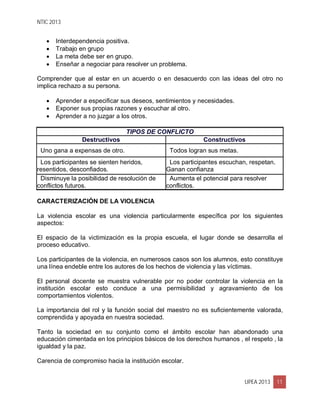 NTIC 2013
UPEA 2013 11
 Interdependencia positiva.
 Trabajo en grupo
 La meta debe ser en grupo.
 Enseñar a negociar para resolver un problema.
Comprender que al estar en un acuerdo o en desacuerdo con las ideas del otro no
implica rechazo a su persona.
 Aprender a especificar sus deseos, sentimientos y necesidades.
 Exponer sus propias razones y escuchar al otro.
 Aprender a no juzgar a los otros.
TIPOS DE CONFLICTO
Destructivos Constructivos
Uno gana a expensas de otro. Todos logran sus metas.
Los participantes se sienten heridos,
resentidos, desconfiados.
Los participantes escuchan, respetan.
Ganan confianza
Disminuye la posibilidad de resolución de
conflictos futuros.
Aumenta el potencial para resolver
conflictos.
CARACTERIZACIÓN DE LA VIOLENCIA
La violencia escolar es una violencia particularmente específica por los siguientes
aspectos:
El espacio de la victimización es la propia escuela, el lugar donde se desarrolla el
proceso educativo.
Los participantes de la violencia, en numerosos casos son los alumnos, esto constituye
una línea endeble entre los autores de los hechos de violencia y las víctimas.
El personal docente se muestra vulnerable por no poder controlar la violencia en la
institución escolar esto conduce a una permisibilidad y agravamiento de los
comportamientos violentos.
La importancia del rol y la función social del maestro no es suficientemente valorada,
comprendida y apoyada en nuestra sociedad.
Tanto la sociedad en su conjunto como el ámbito escolar han abandonado una
educación cimentada en los principios básicos de los derechos humanos , el respeto , la
igualdad y la paz.
Carencia de compromiso hacia la institución escolar.
 