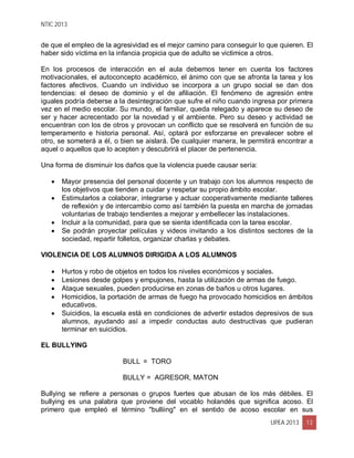 NTIC 2013
UPEA 2013 13
de que el empleo de la agresividad es el mejor camino para conseguir lo que quieren. El
haber sido víctima en la infancia propicia que de adulto se victimice a otros.
En los procesos de interacción en el aula debemos tener en cuenta los factores
motivacionales, el autoconcepto académico, el ánimo con que se afronta la tarea y los
factores afectivos. Cuando un individuo se incorpora a un grupo social se dan dos
tendencias: el deseo de dominio y el de afiliación. El fenómeno de agresión entre
iguales podría deberse a la desintegración que sufre el niño cuando ingresa por primera
vez en el medio escolar. Su mundo, el familiar, queda relegado y aparece su deseo de
ser y hacer acrecentado por la novedad y el ambiente. Pero su deseo y actividad se
encuentran con los de otros y provocan un conflicto que se resolverá en función de su
temperamento e historia personal. Así, optará por esforzarse en prevalecer sobre el
otro, se someterá a él, o bien se aislará. De cualquier manera, le permitirá encontrar a
aquel o aquellos que lo acepten y descubrirá el placer de pertenencia.
Una forma de disminuir los daños que la violencia puede causar sería:
 Mayor presencia del personal docente y un trabajo con los alumnos respecto de
los objetivos que tienden a cuidar y respetar su propio ámbito escolar.
 Estimularlos a colaborar, integrarse y actuar cooperativamente mediante talleres
de reflexión y de intercambio como así también la puesta en marcha de jornadas
voluntarias de trabajo tendientes a mejorar y embellecer las instalaciones.
 Incluir a la comunidad, para que se sienta identificada con la tarea escolar.
 Se podrán proyectar películas y videos invitando a los distintos sectores de la
sociedad, repartir folletos, organizar charlas y debates.
VIOLENCIA DE LOS ALUMNOS DIRIGIDA A LOS ALUMNOS
 Hurtos y robo de objetos en todos los niveles económicos y sociales.
 Lesiones desde golpes y empujones, hasta la utilización de armas de fuego.
 Ataque sexuales, pueden producirse en zonas de baños u otros lugares.
 Homicidios, la portación de armas de fuego ha provocado homicidios en ámbitos
educativos.
 Suicidios, la escuela está en condiciones de advertir estados depresivos de sus
alumnos, ayudando así a impedir conductas auto destructivas que pudieran
terminar en suicidios.
EL BULLYING
BULL = TORO
BULLY = AGRESOR, MATON
Bullying se refiere a personas o grupos fuertes que abusan de los más débiles. El
bullying es una palabra que proviene del vocablo holandés que significa acoso. El
primero que empleó el término "bulliing" en el sentido de acoso escolar en sus
 