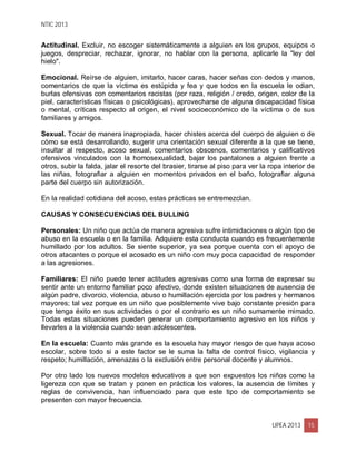 NTIC 2013
UPEA 2013 15
Actitudinal. Excluir, no escoger sistemáticamente a alguien en los grupos, equipos o
juegos, despreciar, rechazar, ignorar, no hablar con la persona, aplicarle la "ley del
hielo".
Emocional. Reírse de alguien, imitarlo, hacer caras, hacer señas con dedos y manos,
comentarios de que la víctima es estúpida y fea y que todos en la escuela le odian,
burlas ofensivas con comentarios racistas (por raza, religión / credo, origen, color de la
piel, características físicas o psicológicas), aprovecharse de alguna discapacidad física
o mental, críticas respecto al origen, el nivel socioeconómico de la víctima o de sus
familiares y amigos.
Sexual. Tocar de manera inapropiada, hacer chistes acerca del cuerpo de alguien o de
cómo se está desarrollando, sugerir una orientación sexual diferente a la que se tiene,
insultar al respecto, acoso sexual, comentarios obscenos, comentarios y calificativos
ofensivos vinculados con la homosexualidad, bajar los pantalones a alguien frente a
otros, subir la falda, jalar el resorte del brasier, tirarse al piso para ver la ropa interior de
las niñas, fotografiar a alguien en momentos privados en el baño, fotografiar alguna
parte del cuerpo sin autorización.
En la realidad cotidiana del acoso, estas prácticas se entremezclan.
CAUSAS Y CONSECUENCIAS DEL BULLING
Personales: Un niño que actúa de manera agresiva sufre intimidaciones o algún tipo de
abuso en la escuela o en la familia. Adquiere esta conducta cuando es frecuentemente
humillado por los adultos. Se siente superior, ya sea porque cuenta con el apoyo de
otros atacantes o porque el acosado es un niño con muy poca capacidad de responder
a las agresiones.
Familiares: El niño puede tener actitudes agresivas como una forma de expresar su
sentir ante un entorno familiar poco afectivo, donde existen situaciones de ausencia de
algún padre, divorcio, violencia, abuso o humillación ejercida por los padres y hermanos
mayores; tal vez porque es un niño que posiblemente vive bajo constante presión para
que tenga éxito en sus actividades o por el contrario es un niño sumamente mimado.
Todas estas situaciones pueden generar un comportamiento agresivo en los niños y
llevarles a la violencia cuando sean adolescentes.
En la escuela: Cuanto más grande es la escuela hay mayor riesgo de que haya acoso
escolar, sobre todo si a este factor se le suma la falta de control físico, vigilancia y
respeto; humillación, amenazas o la exclusión entre personal docente y alumnos.
Por otro lado los nuevos modelos educativos a que son expuestos los niños como la
ligereza con que se tratan y ponen en práctica los valores, la ausencia de límites y
reglas de convivencia, han influenciado para que este tipo de comportamiento se
presenten con mayor frecuencia.
 