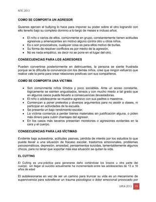 NTIC 2013
UPEA 2013 19
COMO SE COMPORTA UN AGRESOR
Quienes ejercen el bullying lo hace para imponer su poder sobre el otro logrando con
ello tenerlo bajo su completo dominio a lo largo de meses e incluso años.
 El niño o varios de ellos, comúnmente en grupo, constantemente tienen actitudes
agresivas y amenazantes sin motivo alguno contra otro u otros niños.
 Es o son provocativos, cualquier cosa es para ellos motivo de burlas.
 Su forma de resolver conflictos es por medio de la agresión.
 No es nada empático, es decir no se pone en el lugar del otro.
CONSECUENCIAS PARA LOS AGRESORES
Pueden convertirse posteriormente en delincuentes, la persona se siente frustrada
porque se le dificulta la convivencia con los demás niños, cree que ningún esfuerzo que
realice vale la pena para crear relaciones positivas con sus compañeros.
COMO SE COMPORTA UNA VICTIMA
 Son comúnmente niños tímidos y poco sociables. Ante un acoso constante,
lógicamente se sienten angustiados, tensos y con mucho miedo a tal grado que
en algunos casos puede llevarlo a consecuencias devastadoras.
 El niño o adolescente se muestra agresivo con sus padres o maestros.
 Comienzan a poner pretextos y diversos argumentos para no asistir a clases, ni
participar en actividades de la escuela.
 Se presenta un bajo rendimiento escolar.
 La víctima comienza a perder bienes materiales sin justificación alguna, o piden
más dinero para cubrir chantajes del agresor.
 En los casos más severos presentan moretones o agresiones evidentes en la
cara y el cuerpo.
CONSECUENCIAS PARA LAS VÍCTIMAS
Evidente baja autoestima, actitudes pasivas, pérdida de interés por los estudios lo que
puede llevar a una situación de fracaso escolar, trastornos emocionales, problemas
psicosomáticos, depresión, ansiedad, pensamientos suicidas, lamentablemente algunos
chicos, para no tener que soportar más esa situación se quitan la vida.
EL CUTTING
El Cutting es una práctica para generarse daño cortándose los brazos u otra parte del
cuerpo; sin llegar al suicidio actualmente ha incrementado entre las adolescentes de 13 a 16
años de edad
El autolesionarse en vez de ser un camino para truncar su vida es un mecanismo de
supervivencia para sobrellevar un trauma psicológico o dolor emocional provocado por
 