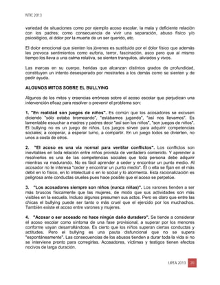 NTIC 2013
UPEA 2013 20
variedad de situaciones como por ejemplo acoso escolar, la mala y deficiente relación
con los padres; como consecuencia de vivir una separación, abuso físico y/o
psicológico, el dolor por la muerte de un ser querido, etc.
El dolor emocional que sienten los jóvenes es sustituido por el dolor físico que además
les provoca sentimientos como euforia, terror, fascinación, asco pero que al mismo
tiempo los lleva a una calma relativa, se sienten tranquilos, aliviados y vivos.
Las marcas en su cuerpo, heridas que alcanzan distintos grados de profundidad,
constituyen un intento desesperado por mostrarles a los demás como se sienten y de
pedir ayuda.
ALGUNOS MITOS SOBRE EL BULLYING
Algunos de los mitos y creencias erróneas sobre el acoso escolar que perjudican una
intervención eficaz para resolver o prevenir el problema son:
1. "En realidad son juegos de niños". Es común que los acosadores se excusen
diciendo "sólo estaba bromeando", "estábamos jugando", "así nos llevamos". Es
lamentable escuchar a madres y padres decir "así son los niños", "son juegos de niños".
El bullying no es un juego de niños. Los juegos sirven para adquirir competencias
sociales; a cooperar, a esperar turno, a compartir. En un juego todos se divierten, no
unos a costa de otros.
2. "El acoso es una vía normal para ventilar conflictos". Los conflictos son
inevitables en toda relación entre niños provista de verdadero contenido. Y aprender a
resolverlos es una de las competencias sociales que toda persona debe adquirir
mientras va madurando. No es fácil aprender a ceder y encontrar un punto medio. Al
acosador no le interesa "ceder y encontrar un punto medio". Él o ella se fijan en el más
débil en lo físico, en lo intelectual o en lo social y lo atormenta. Esta racionalización es
peligrosa ante conductas crueles pues hace posible que el acoso se perpetúe.
3. "Los acosadores siempre son niños (nunca niñas)". Los varones tienden a ser
más bruscos físicamente que las mujeres, de modo que sus actividades son más
visibles en la escuela. Incluso algunos presumen sus actos. Pero es claro que entre las
chicas el bullying puede ser tanto o más cruel que el ejercido por los muchachos.
También existe el acoso entre varones y mujeres.
4. "Acosar o ser acosado no hace ningún daño duradero". Se tiende a considerar
el acoso escolar como síntoma de una fase provisional, a superar por los menores
conforme vayan desarrollándose. Es cierto que los niños superan ciertas conductas y
actitudes. Pero el bullying es una pauta disfuncional que no se supera
"espontáneamente". Las consecuencias de los abusos tienden a durar toda la vida si no
se interviene pronto para corregirlas. Acosadores, víctimas y testigos tienen efectos
nocivos de larga duración.
 