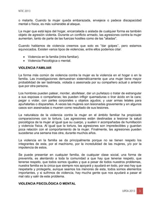 NTIC 2013
UPEA 2013 3
o matarla. Cuando la mujer queda embarazada, envejece o padece discapacidad
mental o física, es más vulnerable al ataque.
La mujer que está lejos del hogar, encarcelada o aislada de cualquier forma es también
objeto de agresión violenta. Durante un conflicto armado, las agresiones contra la mujer
aumentan, tanto de parte de las fuerzas hostiles como de las "aliadas".
Cuando hablamos de violencia creemos que solo es "dar golpes’’, pero estamos
equivocados. Existen varios tipos de violencias, entre ellos podemos citar:
 Violencia en la familia (intra familiar).
 Violencia Psicológica o mental.
VIOLENCIA FAMILIAR
La forma más común de violencia contra la mujer es la violencia en el hogar o en la
familia. Las investigaciones demuestran sistemáticamente que una mujer tiene mayor
probabilidad de ser lastimada, violada o asesinada por su compañero actual o anterior
que por otra persona.
Los hombres pueden patear, morder, abofetear, dar un puñetazo o tratar de estrangular
a sus esposas o compañeras; les pueden infligir quemaduras o tirar ácido en la cara;
pegar o violar, con partes corporales u objetos agudos; y usar armas letales para
apuñalarlas o dispararles. A veces las mujeres son lesionadas gravemente y en algunos
casos son asesinadas o mueren como resultado de sus lesiones.
La naturaleza de la violencia contra la mujer en el ámbito familiar ha propiciado
comparaciones con la tortura. Las agresiones están destinadas a lesionar la salud
psicológica de la mujer al igual que su cuerpo, y suelen ir acompañadas de humillación
y violencia física. Al igual que la tortura, las agresiones son impredecibles y guardan
poca relación con el comportamiento de la mujer. Finalmente, las agresiones pueden
sucederse una semana tras otra, durante muchos años.
La violencia en la familia se da principalmente porque no se tienen respeto los
integrantes de esta, por el machismo, por la incredulidad de las mujeres, y/o por la
impotencia de estos.
Se puede presentar en cualquier familia, de cualquier clase social, una forma de
prevenirla, es alentando a toda la comunidad a que hay que tenerse respeto, que
tenerse respeto, que todos somos iguales y que a pesar de todos nuestros problemas,
nuestra familia es la única que siempre nos apoyará y ayudará en todo, por eso hay que
respetarla y protegerla, aunque seamos los menores de esta, todos somos elementos
importantes, y si sufrimos de violencia, hay mucha gente que nos ayudará a pasar el
mal rato y salir de este problema.
VIOLENCIA PSICOLÓGICA O MENTAL
 
