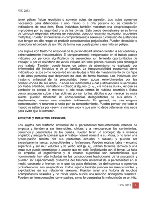 NTIC 2013
UPEA 2013 6
tener peleas físicas repetidas o cometer actos de agresión. Los actos agresivos
necesarios para defenderse a uno mismo o a otra persona no se consideran
indicadores de este ítem. Estos individuos también muestran una despreocupación
imprudente por su seguridad o la de los demás. Esto puede demostrarse en su forma
de conducir (repetidos excesos de velocidad, conducir estando intoxicado, accidentes
múltiples). Pueden involucrarse en comportamientos sexuales o consumo de sustancias
que tengan un alto riesgo de producir consecuencias perjudiciales. Pueden descuidar o
abandonar el cuidado de un niño de forma que puede poner a ese niño en peligro.
Los sujetos con trastorno antisocial de la personalidad también tienden a ser continua y
extremadamente irresponsables. El comportamiento irresponsable en el trabajo puede
indicarse por períodos significativos de desempleo aun teniendo oportunidades de
trabajar, o por el abandono de varios trabajos sin tener planes realistas para conseguir
otro trabajo. También puede haber un patrón de absentismo no explicado por
enfermedad del individuo o de un familiar. La irresponsabilidad económica viene
indicada por actos como morosidad en las deudas y falta de mantenimiento de los hijos
o de otras personas que dependen de ellos de forma habitual. Los individuos con
trastorno antisocial de la personalidad tienen pocos remordimientos por las
consecuencias de sus actos. Pueden ser indiferentes o dar justificaciones superficiales
por haber ofendido, maltratado o robado a alguien (p. ej., «la vida es dura», «el que es
perdedor es porque lo merece» o «de todas formas le hubiese ocurrido»). Estas
personas pueden culpar a las víctimas por ser tontos, débiles o por merecer su mala
suerte, pueden minimizar las consecuencias desagradables de sus actos o,
simplemente, mostrar una completa indiferencia. En general, no dan ninguna
compensación ni resarcen a nadie por su comportamiento. Pueden pensar que todo el
mundo se esfuerza por «servir al número uno» y que uno no debe detenerse ante nada
para evitar que le intimiden.
Síntomas y trastornos asociados
Los sujetos con trastorno antisocial de la personalidad frecuentemente carecen de
empatía y tienden a ser insensibles, cínicos y a menospreciar los sentimientos,
derechos y penalidades de los demás. Pueden tener un concepto de sí mismos
engreído y arrogante (pensar que el trabajo normal no está a su altura, o no tener una
preocupación realista por sus problemas actuales o futuros) y pueden ser
excesivamente tercos, autosuficientes o fanfarrones. Pueden mostrar labia y encanto
superficial y ser muy volubles y de verbo fácil (p. ej., utilizan términos técnicos o una
jerga que puede impresionar a alguien que no esté familiarizado con el tema). La falta
de empatía, el engreimiento y el encanto superficial son características que
normalmente han sido incluidas en las concepciones tradicionales de la psicopatía y
pueden ser especialmente distintivos del trastorno antisocial de la personalidad en el
medio carcelario o forense, en el que los actos delictivos, de delincuencia o agresivos
probablemente son inespecíficos. Estos sujetos también pueden ser irresponsables y
explotadores en sus relaciones sexuales. Pueden tener una historia de muchos
acompañantes sexuales y no haber tenido nunca una relación monógama duradera.
Pueden ser irresponsables como padres, como lo demuestra la malnutrición de un hijo,
 